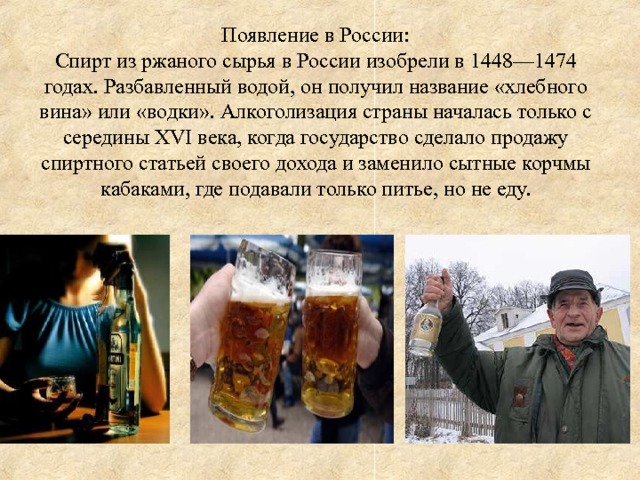 Появление в России:  Спирт из ржаного сырья в России изобрели в 1448—1474 годах. Разбавленный водой, он получил название «хлебного вина» или «водки». Алкоголизация страны началась только с середины XVI века, когда государство сделало продажу спиртного статьей своего дохода и заменило сытные корчмы кабаками, где подавали только питье, но не еду.  