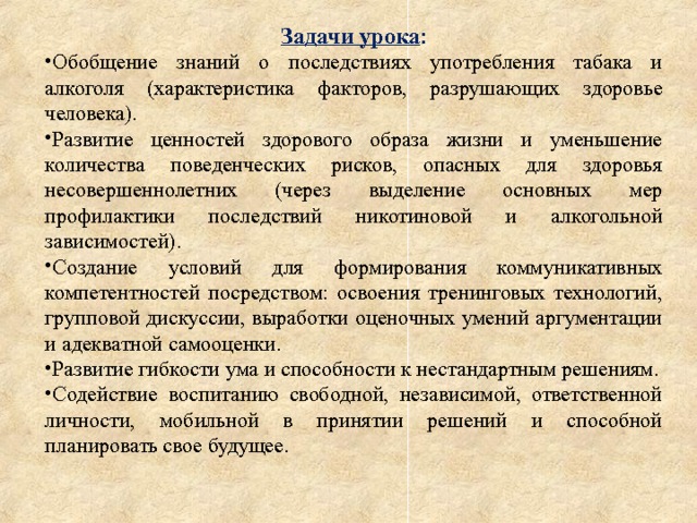Задачи урока : Обобщение знаний о последствиях употребления табака и алкоголя (характеристика факторов, разрушающих здоровье человека). Развитие ценностей здорового образа жизни и уменьшение количества поведенческих рисков, опасных для здоровья несовершеннолетних (через выделение основных мер профилактики последствий никотиновой и алкогольной зависимостей). Создание условий для формирования коммуникативных компетентностей посредством: освоения тренинговых технологий, групповой дискуссии, выработки оценочных умений аргументации и адекватной самооценки. Развитие гибкости ума и способности к нестандартным решениям. Содействие воспитанию свободной, независимой, ответственной личности, мобильной в принятии решений и способной планировать свое будущее. 