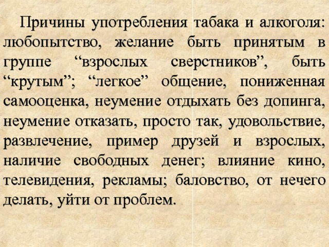 Причины употребления табака и алкоголя: любопытство, желание быть принятым в группе “взрослых сверстников”, быть “крутым”; “легкое” общение, пониженная самооценка, неумение отдыхать без допинга, неумение отказать, просто так, удовольствие, развлечение, пример друзей и взрослых, наличие свободных денег; влияние кино, телевидения, рекламы; баловство, от нечего делать, уйти от проблем. 