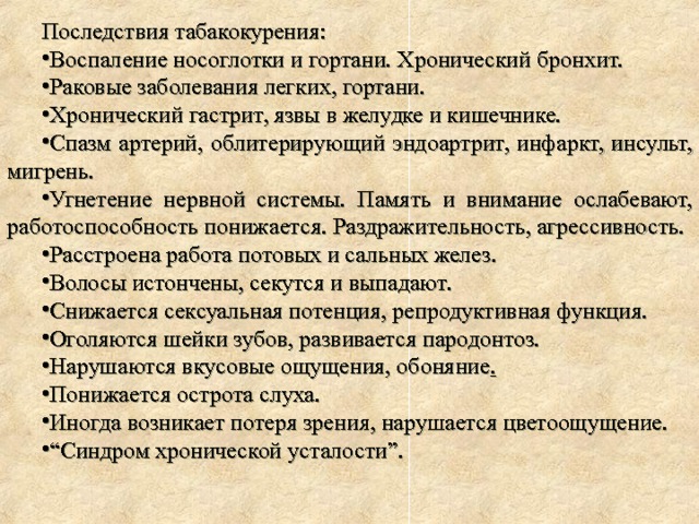 Последствия табакокурения: Воспаление носоглотки и гортани. Хронический бронхит. Раковые заболевания легких, гортани. Хронический гастрит, язвы в желудке и кишечнике. Спазм артерий, облитерирующий эндоартрит, инфаркт, инсульт, мигрень. Угнетение нервной системы. Память и внимание ослабевают, работоспособность понижается. Раздражительность, агрессивность. Расстроена работа потовых и сальных желез. Волосы истончены, секутся и выпадают. Снижается сексуальная потенция, репродуктивная функция. Оголяются шейки зубов, развивается пародонтоз. Нарушаются вкусовые ощущения, обоняние .  Понижается острота слуха. Иногда возникает потеря зрения, нарушается цветоощущение. “ Синдром хронической усталости”. 