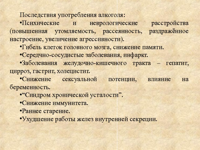 Последствия употребления алкоголя: Психические и неврологические расстройства (повышенная утомляемость, рассеянность, раздражённое настроение, увеличение агрессивности). Гибель клеток головного мозга, снижение памяти. Середчно-сосудистые заболевания, инфаркт. Заболевания желудочно-кишечного тракта – гепатит, цирроз, гастрит, холецистит. Снижение сексуальной потенции, влияние на беременность. “ Синдром хронической усталости”. Снижение иммунитета. Раннее старение. Ухудшение работы желез внутренней секреции. 
