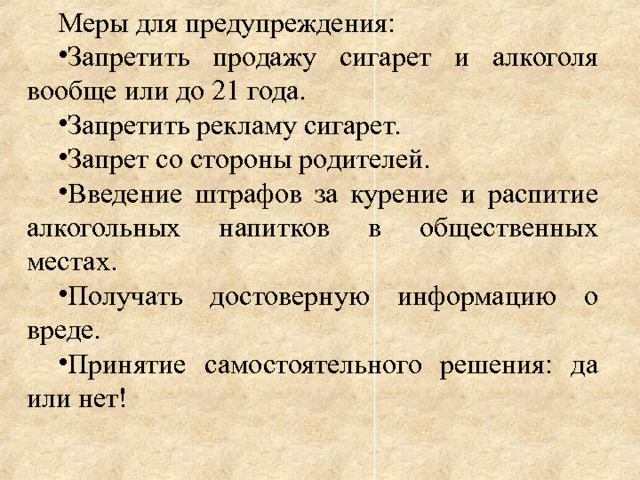 Меры для предупреждения: Запретить продажу сигарет и алкоголя вообще или до 21 года. Запретить рекламу сигарет. Запрет со стороны родителей. Введение штрафов за курение и распитие алкогольных напитков в общественных местах. Получать достоверную информацию о вреде. Принятие самостоятельного решения: да или нет! 