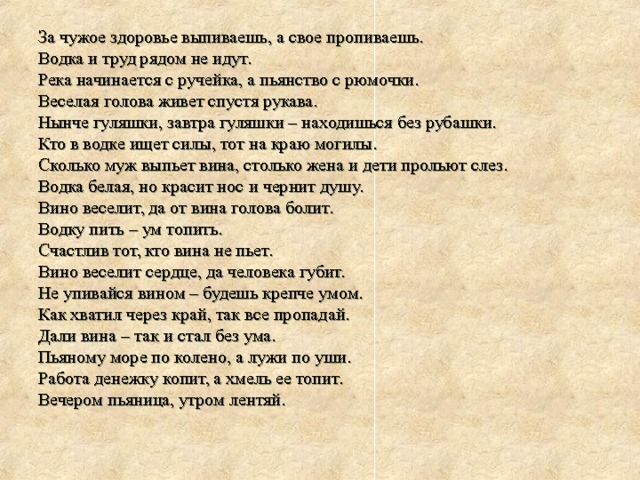 За чужое здоровье выпиваешь, а свое пропиваешь. Водка и труд рядом не идут. Река начинается с ручейка, а пьянство с рюмочки. Веселая голова живет спустя рукава. Нынче гуляшки, завтра гуляшки – находишься без рубашки. Кто в водке ищет силы, тот на краю могилы. Сколько муж выпьет вина, столько жена и дети прольют слез. Водка белая, но красит нос и чернит душу. Вино веселит, да от вина голова болит. Водку пить – ум топить. Счастлив тот, кто вина не пьет. Вино веселит сердце, да человека губит. Не упивайся вином – будешь крепче умом. Как хватил через край, так все пропадай. Дали вина – так и стал без ума. Пьяному море по колено, а лужи по уши. Работа денежку копит, а хмель ее топит. Вечером пьяница, утром лентяй. 