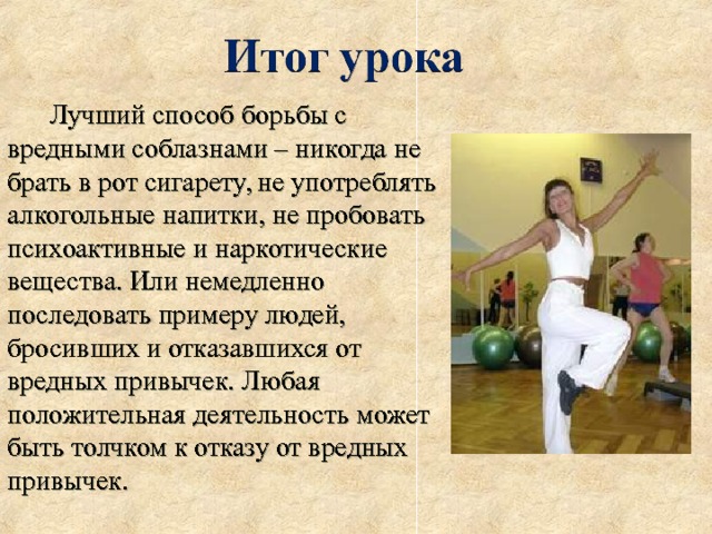  Лучший способ борьбы с вредными соблазнами – никогда не брать в рот сигарету, не употреблять алкогольные напитки, не пробовать психоактивные и наркотические вещества. Или немедленно последовать примеру людей, бросивших и отказавшихся от вредных привычек. Любая положительная деятельность может быть толчком к отказу от вредных привычек. 