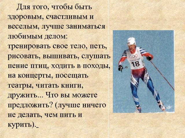 Для того, чтобы быть здоровым, счастливым и веселым, лучше заниматься любимым делом: тренировать свое тело, петь, рисовать, вышивать, слушать пение птиц, ходить в походы, на концерты, посещать театры, читать книги, дружить... Что вы можете предложить? (лучше ничего не делать, чем пить и курить).  