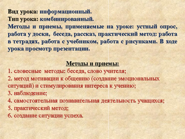 Вид урока: информационный. Тип урока: комбинированный. Методы и приемы, применяемые на уроке: устный опрос, работа у доски, беседа, рассказ, практический метод: работа в тетрадях, работа с учебником, работа с рисунками. В ходе урока просмотр презентации.  Методы и приемы: 1. словесные  методы: беседа, слово учителя; 2. метод мотивации к общению (создание эмоциональных ситуаций) и стимулирования интереса к учению; 3. наблюдение; 4. самостоятельная познавательная деятельность учащихся; 5. практический метод; 6. создание ситуации успеха. 