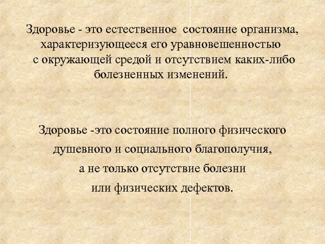 Здоровье - это естественное состояние организма, характеризующееся его уравновешенностью  с окружающей средой и отсутствием каких-либо болезненных изменений. Здоровье -это состояние полного физического душевного и социального благополучия, а не только отсутствие болезни или физических дефектов.  