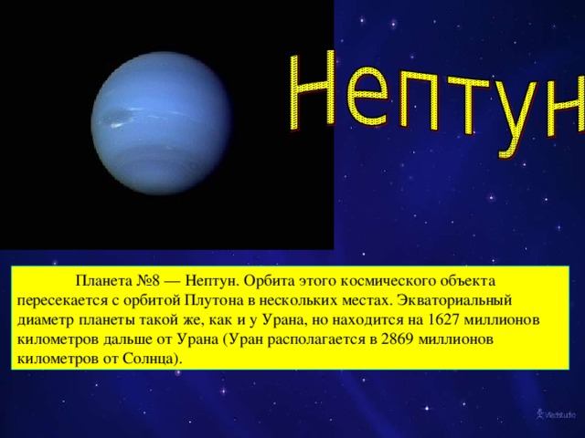 Планета №8 — Нептун. Орбита этого космического объекта пересекается с орбитой Плутона в нескольких местах. Экваториальный диаметр планеты такой же, как и у Урана, но находится на 1627 миллионов километров дальше от Урана (Уран располагается в 2869 миллионов километров от Солнца).