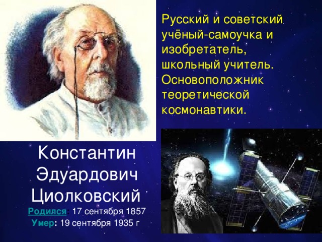 Русский и советский учёный-самоучка и изобретатель, школьный учитель. Основоположник теоретической космонавтики.  Константин Эдуардович Циолковский Родился :  17 сентября 1857 Умер :  19 сентября 1935 г