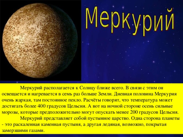 Меркурий  располагается к Солнцу ближе всего. В связи с этим он освещается и нагревается в семь раз больше Земли. Дневная половина Меркурия очень жаркая, там постоянное пекло. Расчёты говорят, что температура может достигать более 400 градусов Цельсия. А вот на ночной стороне осень сильные морозы, которые предположительно могут опускать менее 200 градусов Цельсия.  Меркурий представляет собой пустынное царство. Одна сторона планеты - это раскаленная каменная пустыня, а другая ледяная, возможно, покрытая замерзшими газами.