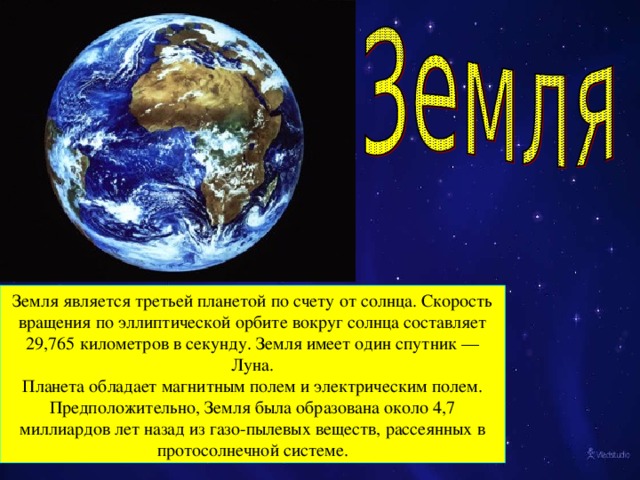 Земля является третьей планетой по счету от солнца. Скорость вращения по эллиптической орбите вокруг солнца составляет 29,765 километров в секунду. Земля имеет один спутник — Луна. Планета обладает магнитным полем и электрическим полем. Предположительно, Земля была образована около 4,7 миллиардов лет назад из газо-пылевых веществ, рассеянных в протосолнечной системе.