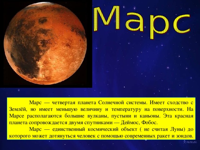 Марс — четвертая планета Солнечной системы. Имеет сходство с Землёй, но имеет меньшую величину и температуру на поверхности. На Марсе располагаются большие вулканы, пустыни и каньоны. Эта красная планета сопровождается двумя спутниками — Деймос, Фобос.  Марс — единственный космический объект ( не считая Луны) до которого может дотянуться человек с помощью современных ракет и зондов.