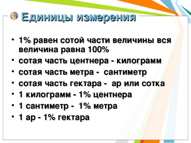 Единицы измерения 1% равен сотой части величины вся величина равна 100% сотая часть центнера - килограмм сотая часть метра - сантиметр сотая часть гектара - ар или сотка 1 килограмм - 1% центнера 1 сантиметр - 1% метра 1 ар - 1% гектара 