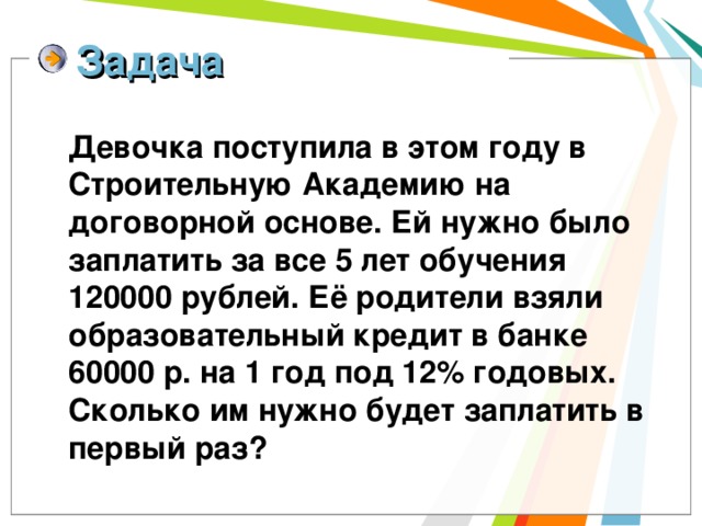 Задача  Девочка поступила в этом году в Строительную Академию на договорной основе. Ей нужно было заплатить за все 5 лет обучения 120000 рублей. Её родители взяли образовательный кредит в банке 60000 р. на 1 год под 12% годовых. Сколько им нужно будет заплатить в первый раз? 