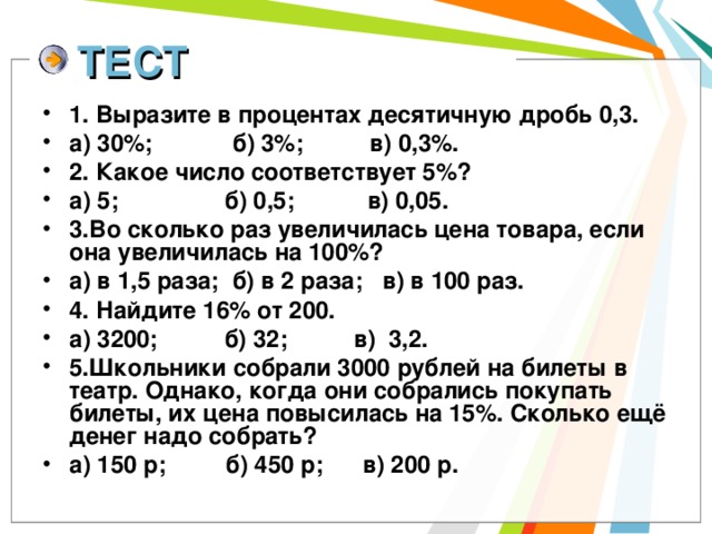 ТЕСТ 1. Выразите в процентах десятичную дробь 0,3. а) 30%; б) 3%; в) 0,3%. 2. Какое число соответствует 5%? а) 5; б) 0,5; в) 0,05. 3.Во сколько раз увеличилась цена товара, если она увеличилась на 100%? а) в 1,5 раза; б) в 2 раза; в) в 100 раз. 4. Найдите 16% от 200. а) 3200; б) 32; в) 3,2. 5.Школьники собрали 3000 рублей на билеты в театр. Однако, когда они собрались покупать билеты, их цена повысилась на 15%. Сколько ещё денег надо собрать? а) 150 р; б) 450 р; в) 200 р. 