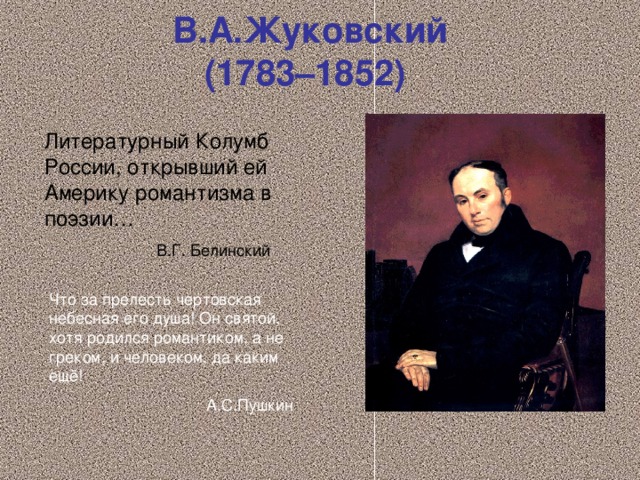 В.А.Жуковский  (1783–1852)  Литературный Колумб России, открывший ей Америку романтизма в поэзии…  В.Г. Белинский Что за прелесть чертовская небесная его душа! Он святой, хотя родился романтиком, а не греком, и человеком, да каким ещё!  А.С.Пушкин 