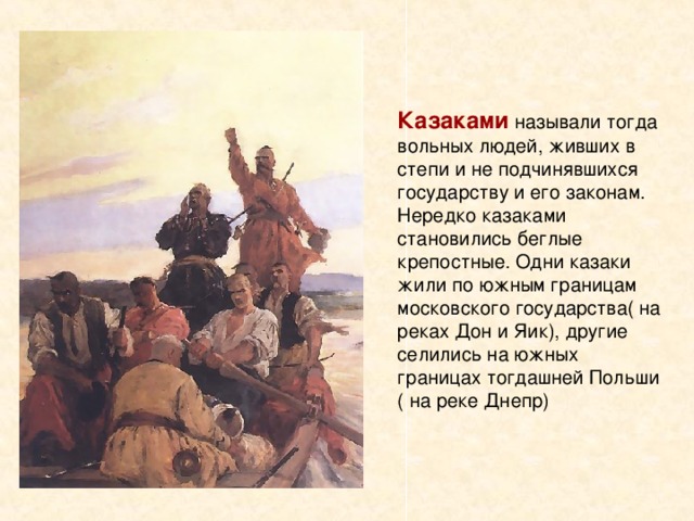 Казаками называли тогда вольных людей, живших в степи и не подчинявшихся государству и его законам. Нередко казаками становились беглые крепостные. Одни казаки жили по южным границам московского государства( на реках Дон и Яик), другие селились на южных границах тогдашней Польши ( на реке Днепр) 