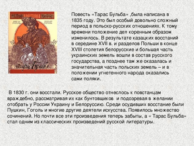 Повесть «Тарас Бульба» , была написана в 1835 году. Это был особый довольно сложный период в польско-русских отношениях. К тому времени положение дел коренным образом изменилось. В результате казацких восстаний в середине XVII в. и разделов Польши в конце XVIII столетия белорусские и большая часть украинских земель вошли в состав русского государства, а позднее там же оказалась и значительная часть польских земель – и в положении угнетенного народа оказались сами поляки. 