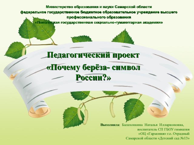 Министерство образования и науки Самарской области  федеральное государственное бюджетное образовательное учреждение высшего профессионального образования  «Поволжская государственная социально-гуманитарная академия»   Педагогический проект «Почему берёза- символ России?» Выполнила: Балахонкина  Наталья  Илларионовна, воспитатель СП ГБОУ гимназия «ОЦ «Гармония» г.о. Отрадный Самарской области «Детский сад №13»   