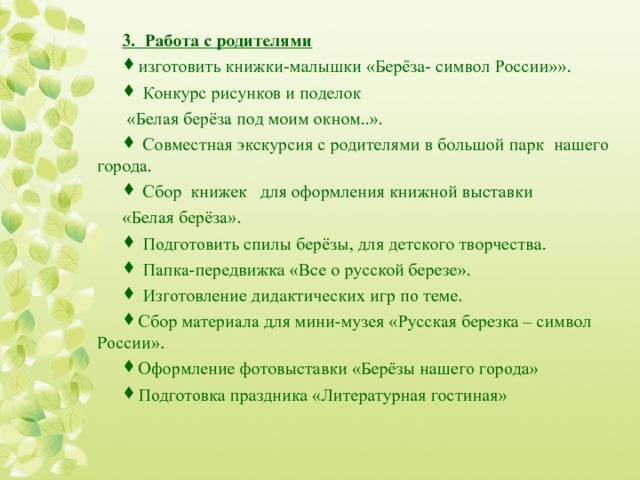 3.  Работа с родителями  изготовить книжки-малышки «Берёза- символ России»».  Конкурс рисунков и поделок  «Белая берёза под моим окном..».  Совместная экскурсия с родителями в большой парк нашего города.  Сбор книжек для оформления книжной выставки «Белая берёза».  Подготовить спилы берёзы, для детского творчества .  Папка-передвижка «Все о русской березе».  Изготовление дидактических игр по теме. Сбор материала для мини-музея «Русская березка – символ России». Оформление фотовыставки «Берёзы нашего города» Подготовка праздника «Литературная гостиная»  