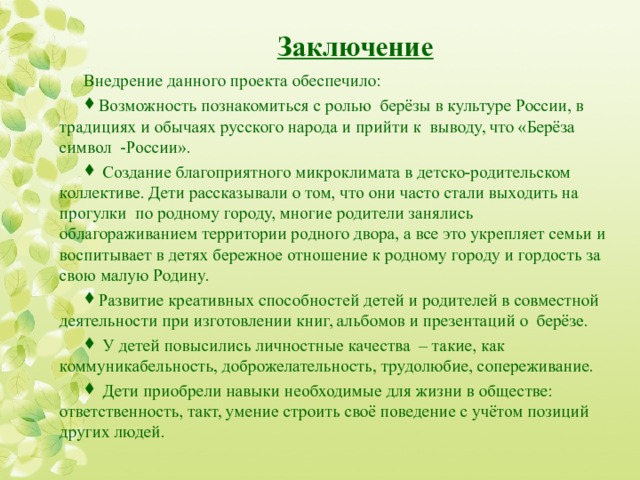 Заключение Внедрение данного проекта обеспечило: Возможность познакомиться с ролью берёзы в культуре России, в традициях и обычаях русского народа и прийти к выводу, что «Берёза символ -России».  Создание благоприятного микроклимата в детско-родительском коллективе. Дети рассказывали о том, что они часто стали выходить на прогулки по родному городу, многие родители занялись облагораживанием территории родного двора, а все это укрепляет семьи и воспитывает в детях бережное отношение к родному городу и гордость за свою малую Родину. Развитие креативных способностей детей и родителей в совместной деятельности при изготовлении книг, альбомов и презентаций о берёзе.  У детей повысились личностные качества – такие, как коммуникабельность, доброжелательность, трудолюбие, сопереживание.  Дети приобрели навыки необходимые для жизни в обществе: ответственность, такт, умение строить своё поведение с учётом позиций других людей.  