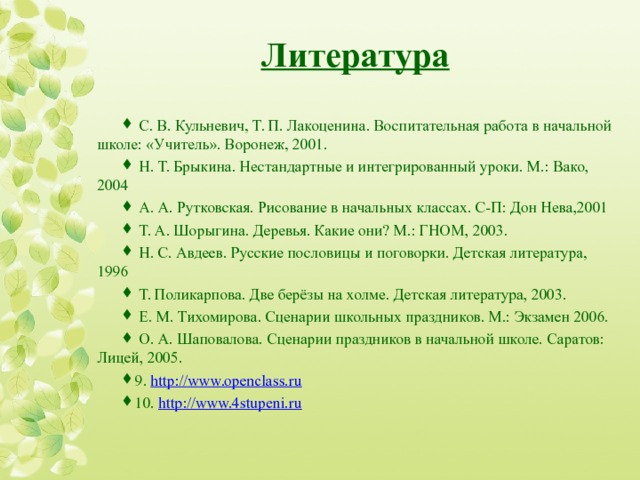 Литература  С. В. Кульневич, Т. П. Лакоценина. Воспитательная работа в начальной школе: «Учитель». Воронеж, 2001.  Н. Т. Брыкина. Нестандартные и интегрированный уроки. М.: Вако, 2004  А. А. Рутковская. Рисование в начальных классах. С-П: Дон Нева,2001  Т. А. Шорыгина. Деревья. Какие они? М.: ГНОМ, 2003.  Н. С. Авдеев. Русские пословицы и поговорки. Детская литература, 1996  Т. Поликарпова. Две берёзы на холме. Детская литература, 2003.  Е. М. Тихомирова. Сценарии школьных праздников. М.: Экзамен 2006.  О. А. Шаповалова. Сценарии праздников в начальной школе. Саратов: Лицей, 2005. 9. http://www.openclass.ru 10. http://www.4stupeni.ru  