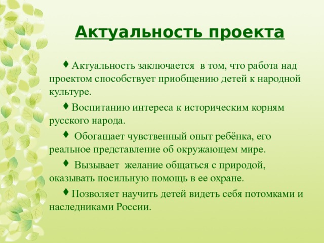 Актуальность проекта Актуальность заключается в том, что работа над проектом способствует приобщению детей к народной культур е. В оспитанию интереса к историческим корням русского народа.  Обогащает чувственный опыт ребёнка, его реальное представление об окружающем мире .  В ызывает желание общаться с природой, оказывать посильную помощь в ее охране. П озволяет научить детей видеть себя потомками и наследниками России.  
