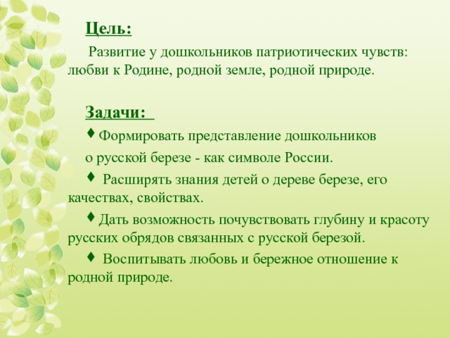 Цель:  Развитие у дошкольников патриотических чувств: любви к Родине, родной земле, родной природе. Задачи: Формировать представление дошкольников о русской березе - как символе России.  Расширять знания детей о дереве березе, его  качествах, свойствах. Дать возможность почувствовать глубину и красоту русских обрядов связанных с русской березой.  Воспитывать любовь и бережное отношение к родной природе.  