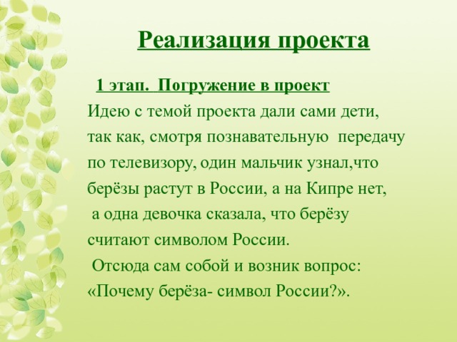 Реализация проекта   1 этап .  Погружение в проект Идею с темой проекта дали сами дети, так как, смотря познавательную передачу по телевизору, один мальчик узнал,что берёзы растут в России, а на Кипре нет,  а одна девочка сказала, что берёзу считают символом России.  Отсюда сам собой и возник вопрос: «Почему берёза- символ России?».   