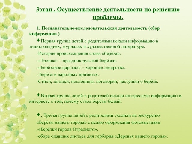  3этап . Осуществление деятельности по решению проблемы.   1. Познавательно-исследовательская деятельность (сбор информации ) Первая группа детей с родителями искали информацию в энциклопедиях, журналах и художественной литературе. - История происхождения слова «берёза». - «Троица» – праздник русской берёзки. - «Берёзовое царство» – хорошее лекарство. - Берёза в народных приметах. - Стихи, загадки, пословицы, поговорки, частушки о берёзе.   Вторая группа детей и родителей искали интересную информацию в интернете о том, почему ствол берёзы белый. . Третья группа детей с родителями сходили на экскурсию «Берёзы нашего города» с целью оформления фотовыставки - «Берёзки города Отрадного», - сбора опавших листьев для гербария «Деревья нашего города» .  