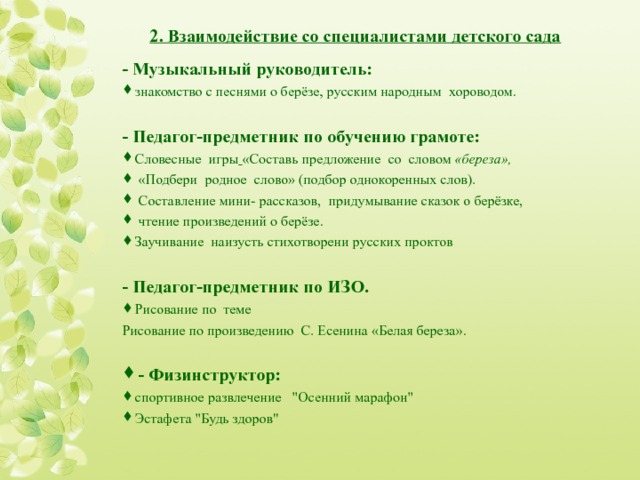   2. Взаимодействие со специалистами детского сада   - Музыкальный руководитель: знакомство с песнями о берёзе, русским народным хороводом .  - Педагог-предметник по обучению грамоте: Словесные  игры  «Составь предложение  со  словом «береза» ,   «Подбери  родное  слово» (подбор однокоренных слов).  С оставление мини- рассказов,  придумывание сказок о берёзке,  чтение произведений о берёзе . Заучивание  наизусть стихотворени русских проктов   - Педагог-предметник по ИЗО. Рисование по тем е Рисование по произведению   С. Есенина  «Белая береза». - Физинструктор: спортивное развлечение  