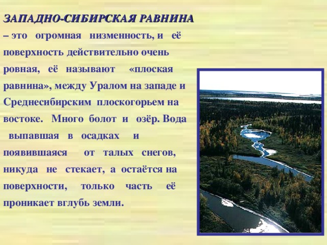 ЗАПАДНО-СИБИРСКАЯ РАВНИНА – это огромная низменность, и её поверхность действительно очень ровная, её называют «плоская равнина»,  между Уралом на западе и Среднесибирским плоскогорьем на востоке. Много болот и озёр. Вода выпавшая в осадках и появившаяся от талых снегов, никуда не стекает, а остаётся на поверхности, только часть её проникает вглубь земли.
