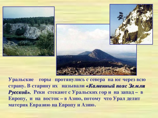 Уральские горы протянулись с севера на юг через всю страну. В старину их называли «Каменный пояс Земли Русской». Реки стекают с Уральских гор и на запад – в Европу, и на восток – в Азию, потому что Урал делит материк Евразию на Европу и Азию.