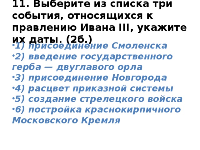 11. Выберите из списка три события, относящихся к правлению Ивана III, укажите их даты. (2б.) 1) присоединение Смоленска 2) введение государственного герба — двуглавого орла 3) присоединение Новгорода 4) расцвет приказной системы 5) создание стрелецкого войска 6) постройка краснокирпичного Московского Кремля 