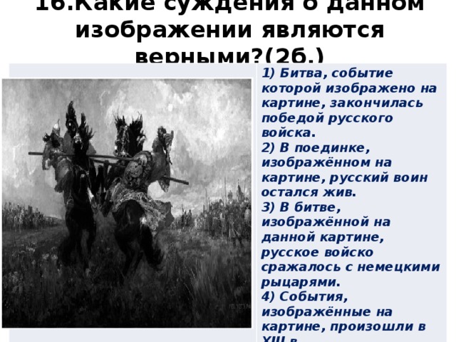 16.Какие суждения о данном изображении являются верными?(2б.) 1) Битва, событие которой изображено на картине, закончилась победой русского войска. 2) В поединке, изображённом на картине, русский воин остался жив. 3) В битве, изображённой на данной картине, русское войско сражалось с немецкими рыцарями. 4) События, изображённые на картине, произошли в XIII в. 5) Русский воин изображён на картине слева от зрителя. 