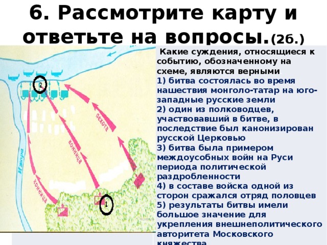 6. Рассмотрите карту и ответьте на вопросы. (2б.)  Какие суждения, относящиеся к событию, обозначенному на схеме, являются верными . 1) битва состоялась во время нашествия монголо-татар на юго-западные русские земли 2) один из полководцев, участвовавший в битве, в последствие был канонизирован русской Церковью 3) битва была примером междоусобных войн на Руси периода политической раздробленности 4) в составе войска одной из сторон сражался отряд половцев 5) результаты битвы имели большое значение для укрепления внешнеполитического авторитета Московского княжества 6) земли, на которой состоялась битва, принадлежали Великому Новгороду 