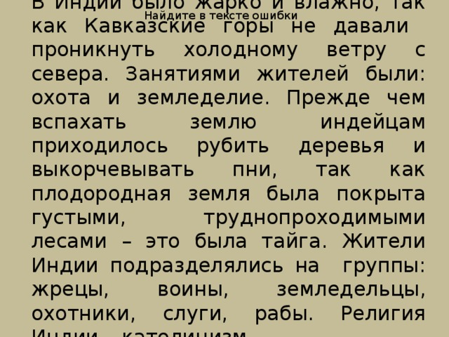 Найдите в тексте ошибки В Индии было жарко и влажно, так как Кавказские горы не давали проникнуть холодному ветру с севера. Занятиями жителей были: охота и земледелие. Прежде чем вспахать землю индейцам приходилось рубить деревья и выкорчевывать пни, так как плодородная земля была покрыта густыми, труднопроходимыми лесами – это была тайга. Жители Индии подразделялись на группы: жрецы, воины, земледельцы, охотники, слуги, рабы. Религия Индии – католицизм. 