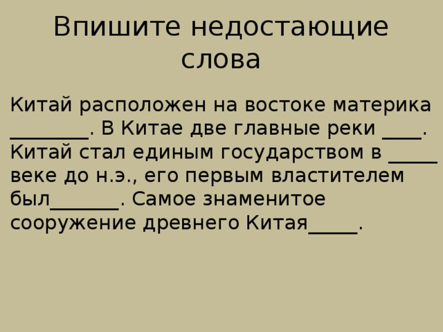Впишите недостающие слова Китай расположен на востоке материка ________. В Китае две главные реки ____. Китай стал единым государством в _____ веке до н.э., его первым властителем был_______. Самое знаменитое сооружение древнего Китая_____. 