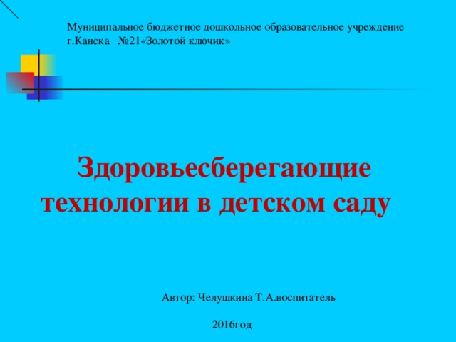 Муниципальное бюджетное дошкольное образовательное учреждение г.Канска №21«Золотой ключик»  Здоровьесберегающие технологии в детском саду    Автор: Челушкина Т.А.воспитатель  2016год 