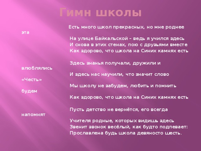 Гимн школы  Есть много школ прекрасных, но мне роднее эта  На улице Байкальской – ведь я учился здесь  И снова в этих стенах, пою с друзьями вместе  Как здорово, что школа на Синих камнях есть   Здесь знанья получали, дружили и влюблялись  И здесь нас научили, что значит слово «Честь»  Мы школу не забудем, любить и помнить будем  Как здорово, что школа на Синих камнях есть   Пусть детство не вернётся, его всегда напомнят  Учителя родные, которых видишь здесь  Звенит звонок весёлый, как будто подпевает:  Прославлена будь школа девяносто шесть . 