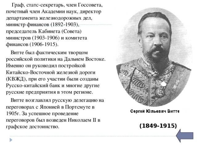  Граф, статс-секретарь, член Госсовета, почетный член Академии наук, директор департамента железнодорожных дел, министр финансов (1892-1903), председатель Кабинета (Совета) министров (1903-1906) и комитета финансов (1906-1915).  Витте был фактическим творцом российской политики на Дальнем Востоке. Именно он руководил постройкой Китайско-Восточной железной дороги (КВЖД), при его участии были созданы Русско-китайский банк и многие другие русские предприятия в этом регионе.  Витте возглавлял русскую делегацию на переговорах с Японией в Портсмуте в 1905г. За успешное проведение переговоров был возведен Николаем II в графское достоинство. (1849-1915) 