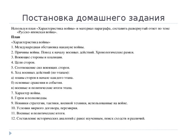 Постановка домашнего задания Используя план «Характеристика войны» и материал параграфа, составить развернутый ответ по теме «Русско-японская война». План «Характеристика войны» 1. Международная обстановка накануне войны. 2. Причины войны. Повод к началу военных действий. Хронологические рамки. 3. Воюющие стороны и коалиции. 4. Цели сторон. 5. Соотношение сил воюющих сторон. 6. Ход военных действий (по этапам): а) планы сторон в начале каждого этапа. б) основные сражения и события. в) военные и политические итоги этапа. 7. Характер войны. 8. Герои и полководцы. 9. Новинки стратегии, тактики, военной техники, использованные на войне. 10. Условия мирного договора, перемирия. 11. Военные и политические итоги. 12. Составление исторических аналогий с ранее изученным, поиск сходств и различий. 