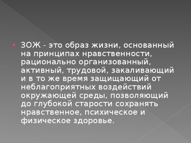 ЗОЖ - это образ жизни, основанный на принципах нравственности, рационально организованный, активный, трудовой, закаливающий и в то же время защищающий от неблагоприятных воздействий окружающей среды, позволяющий до глубокой старости сохранять нравственное, психическое и физическое здоровье. 