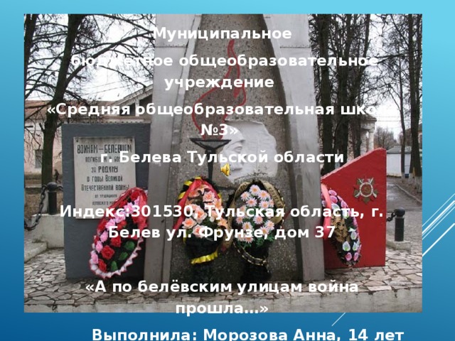 Муниципальное  бюджетное общеобразовательное учреждение «Средняя общеобразовательная школа №3» г. Белева Тульской области  Индекс:301530, Тульская область, г. Белев ул. Фрунзе, дом 37  «А по белёвским улицам война прошла…» Выполнила: Морозова Анна, 14 лет Руководитель:КовардаковаИрина Александровна, учитель истории и обществознания 2015 г. 