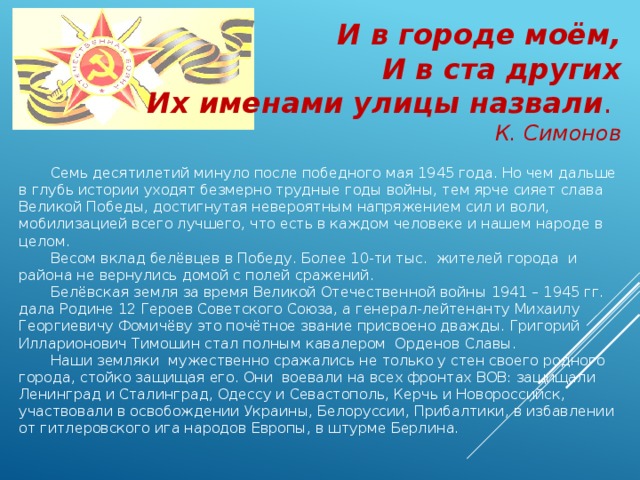 И в городе моём, И в ста других Их именами улицы назвали . К. Симонов Семь десятилетий минуло после победного мая 1945 года. Но чем дальше в глубь истории уходят безмерно трудные годы войны, тем ярче сияет слава Великой Победы, достигнутая невероятным напряжением сил и воли, мобилизацией всего лучшего, что есть в каждом человеке и нашем народе в целом. Весом вклад белёвцев в Победу. Более 10-ти тыс. жителей города и района не вернулись домой с полей сражений. Белёвская земля за время Великой Отечественной войны 1941 – 1945 гг. дала Родине 12 Героев Советского Союза, а генерал-лейтенанту Михаилу Георгиевичу Фомичёву это почётное звание присвоено дважды. Григорий Илларионович Тимошин стал полным кавалером Орденов Славы. Наши земляки мужественно сражались не только у стен своего родного города, стойко защищая его. Они воевали на всех фронтах ВОВ: защищали Ленинград и Сталинград, Одессу и Севастополь, Керчь и Новороссийск, участвовали в освобождении Украины, Белоруссии, Прибалтики, в избавлении от гитлеровского ига народов Европы, в штурме Берлина. 