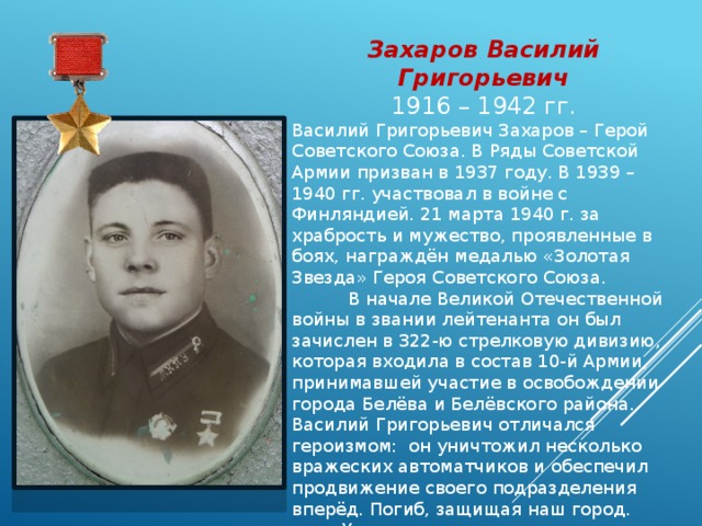 Захаров Василий Григорьевич 1916 – 1942 гг. Василий Григорьевич Захаров – Герой Советского Союза. В Ряды Советской Армии призван в 1937 году. В 1939 – 1940 гг. участвовал в войне с Финляндией. 21 марта 1940 г. за храбрость и мужество, проявленные в боях, награждён медалью «Золотая Звезда» Героя Советского Союза.  В начале Великой Отечественной войны в звании лейтенанта он был зачислен в 322-ю стрелковую дивизию, которая входила в состав 10-й Армии, принимавшей участие в освобождении города Белёва и Белёвского района. Василий Григорьевич отличался героизмом: он уничтожил несколько вражеских автоматчиков и обеспечил продвижение своего подразделения вперёд. Погиб, защищая наш город.  Улица расположена на юго-западной окраине Белёва. 