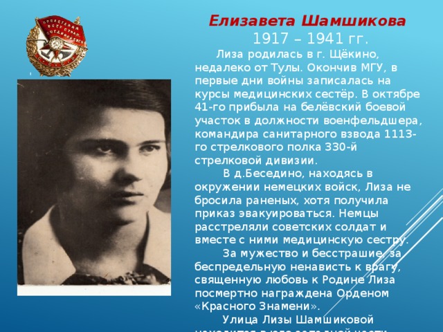 Елизавета Шамшикова 1917 – 1941 гг.  Лиза родилась в г. Щёкино, недалеко от Тулы. Окончив МГУ, в первые дни войны записалась на курсы медицинских сестёр. В октябре 41-го прибыла на белёвский боевой участок в должности военфельдшера, командира санитарного взвода 1113-го стрелкового полка 330-й стрелковой дивизии.  В д.Беседино, находясь в окружении немецких войск, Лиза не бросила раненых, хотя получила приказ эвакуироваться. Немцы расстреляли советских солдат и вместе с ними медицинскую сестру.  За мужество и бесстрашие, за беспредельную ненависть к врагу, священную любовь к Родине Лиза посмертно награждена Орденом «Красного Знамени».  Улица Лизы Шамшиковой находится в юго-западной части города. 