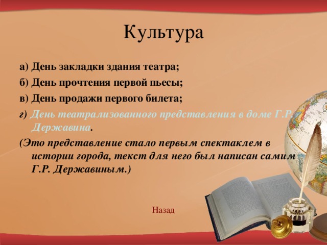 а) День закладки здания театра; б) День прочтения первой пьесы; в) День продажи первого билета; г) День театрализованного представления в доме Г.Р. Державина . (Это представление стало первым спектаклем в истории города, текст для него был написан самим Г.Р. Державиным.) Наз ад 