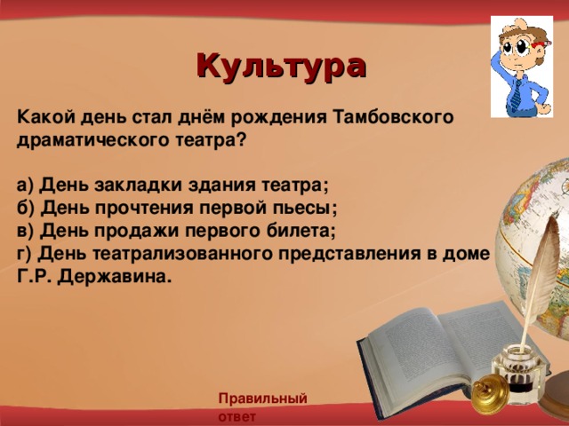 Культура Какой день стал днём рождения Тамбовского драматического театра?  а) День закладки здания театра; б) День прочтения первой пьесы; в) День продажи первого билета; г)  День театрализованного представления в доме Г.Р. Державина.  Правильный ответ 