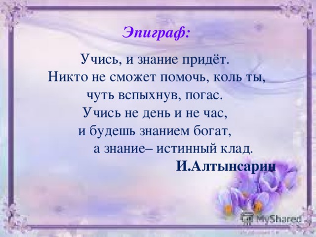 Эпиграф:  Учись, и знание придёт. Никто не сможет помочь, коль ты, чуть вспыхнув, погас. Учись не день и не час, и будешь знанием богат,  а знание– истинный клад. И.Алтынсарин 